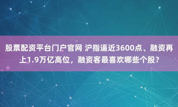 股票配资平台门户官网 沪指逼近3600点、融资再上1.9万亿高位，融资客最喜欢哪些个股？