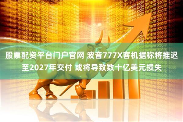 股票配资平台门户官网 波音777X客机据称将推迟至2027年交付 或将导致数十亿美元损失