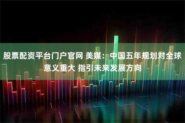 股票配资平台门户官网 美媒：中国五年规划对全球意义重大 指引未来发展方向