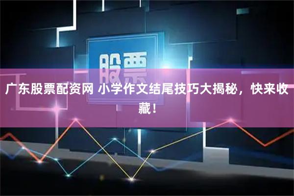 广东股票配资网 小学作文结尾技巧大揭秘，快来收藏！