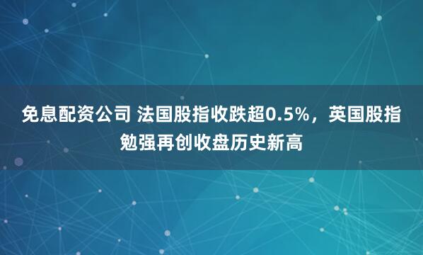 免息配资公司 法国股指收跌超0.5%，英国股指勉强再创收盘历史新高