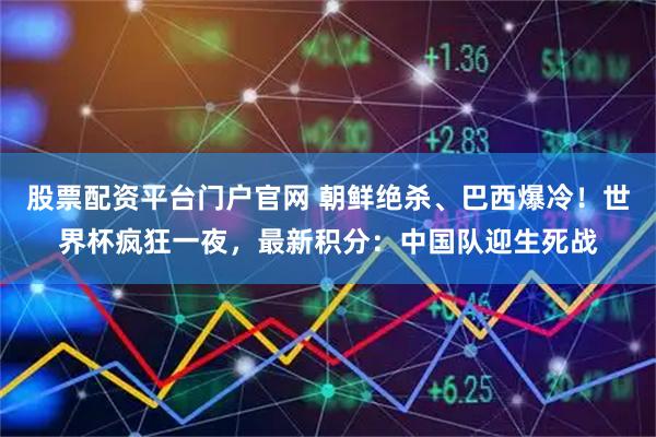 股票配资平台门户官网 朝鲜绝杀、巴西爆冷！世界杯疯狂一夜，最新积分：中国队迎生死战