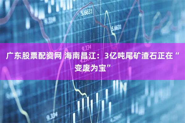 广东股票配资网 海南昌江：3亿吨尾矿渣石正在“变废为宝”