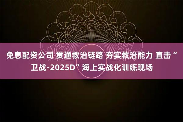 免息配资公司 贯通救治链路 夯实救治能力 直击“卫战-2025D”海上实战化训练现场