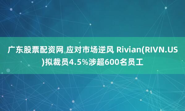 广东股票配资网 应对市场逆风 Rivian(RIVN.US)拟裁员4.5%涉超600名员工