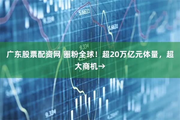广东股票配资网 圈粉全球！超20万亿元体量，超大商机→