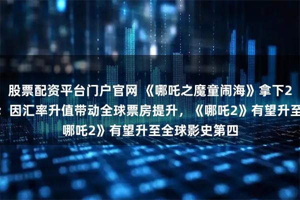 股票配资平台门户官网 《哪吒之魔童闹海》拿下2025全球年冠；因汇率升值带动全球票房提升，《哪吒2》有望升至全球影史第四
