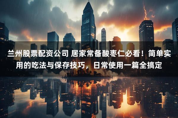 兰州股票配资公司 居家常备酸枣仁必看!简单实用的吃法与保存技巧,日常使用一篇全搞定