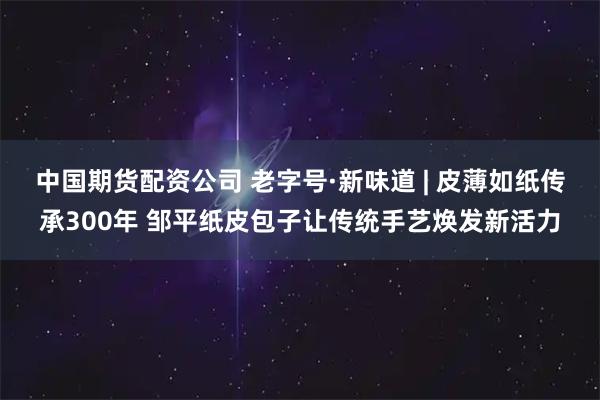 中国期货配资公司 老字号·新味道 | 皮薄如纸传承300年 邹平纸皮包子让传统手艺焕发新活力