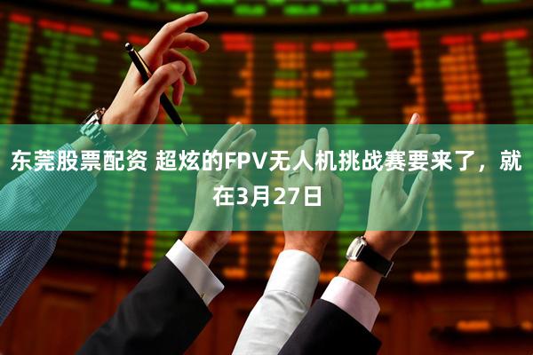 东莞股票配资 超炫的FPV无人机挑战赛要来了,就在3月27日