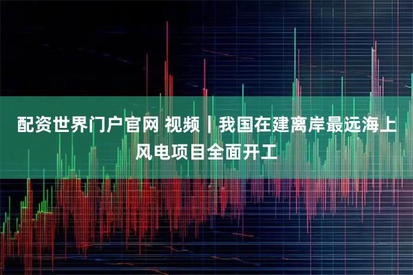 配资世界门户官网 视频｜我国在建离岸最远海上风电项目全面开工
