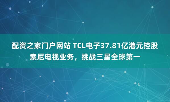 配资之家门户网站 TCL电子37.81亿港元控股索尼电视业务，挑战三星全球第一