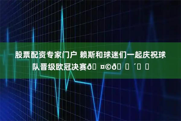 股票配资专家门户 赖斯和球迷们一起庆祝球队晋级欧冠决赛🤩🔴⚪️