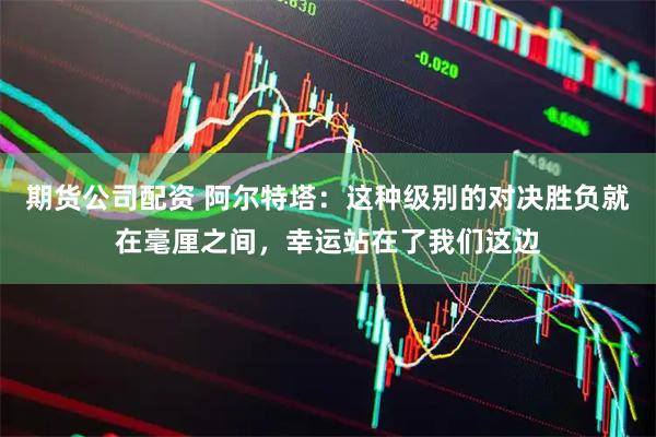 期货公司配资 阿尔特塔：这种级别的对决胜负就在毫厘之间，幸运站在了我们这边
