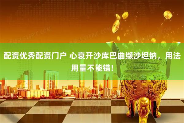 配资优秀配资门户 心衰开沙库巴曲缬沙坦钠，用法用量不能错!