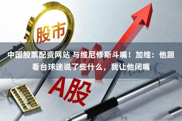 中国股票配资网站 与维尼修斯斗嘴！加维：他跟看台球迷说了些什么，我让他闭嘴